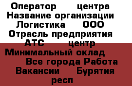 Оператор Call-центра › Название организации ­ Логистика365, ООО › Отрасль предприятия ­ АТС, call-центр › Минимальный оклад ­ 15 000 - Все города Работа » Вакансии   . Бурятия респ.